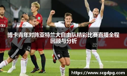 博卡青年对阵亚特兰大自由队精彩比赛直播全程回顾与分析
