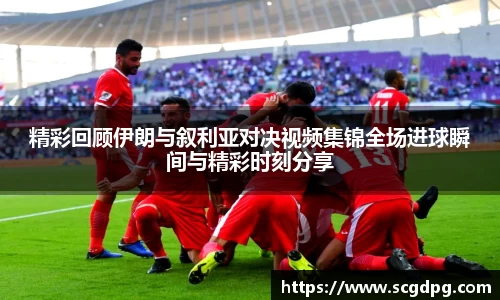 精彩回顾伊朗与叙利亚对决视频集锦全场进球瞬间与精彩时刻分享