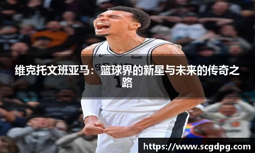 维克托文班亚马：篮球界的新星与未来的传奇之路