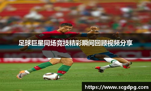 足球巨星同场竞技精彩瞬间回顾视频分享