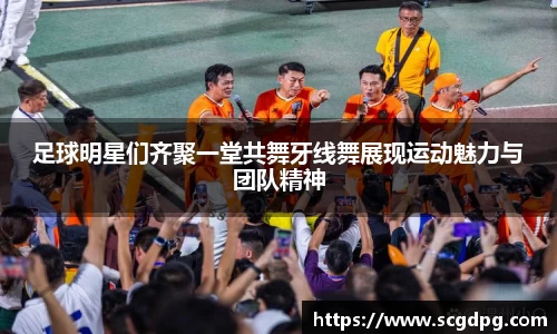 足球明星们齐聚一堂共舞牙线舞展现运动魅力与团队精神